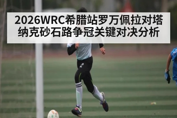 2026WRC希腊站罗万佩拉对塔纳克砂石路争冠关键对决分析